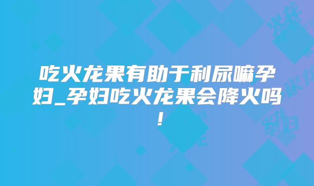 吃火龙果有助于利尿嘛孕妇_孕妇吃火龙果会降火吗!