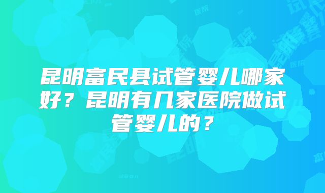 昆明富民县试管婴儿哪家好？昆明有几家医院做试管婴儿的？