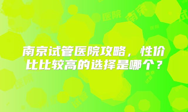 南京试管医院攻略，性价比比较高的选择是哪个？