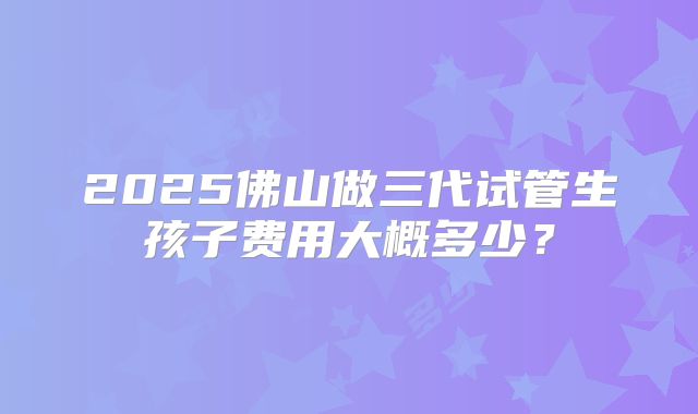 2025佛山做三代试管生孩子费用大概多少？