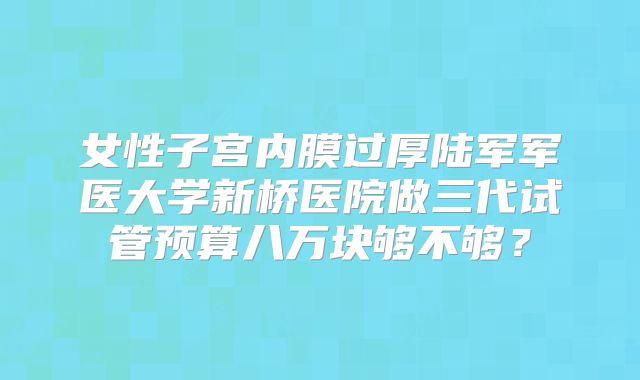 女性子宫内膜过厚陆军军医大学新桥医院做三代试管预算八万块够不够?