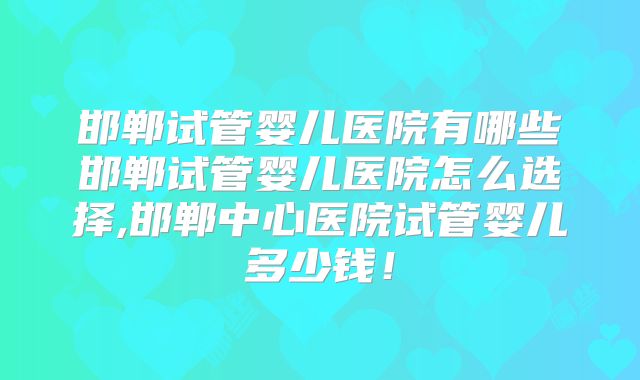 邯郸试管婴儿医院有哪些邯郸试管婴儿医院怎么选择,邯郸中心医院试管婴儿多少钱！