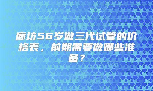 廊坊56岁做三代试管的价格表,前期需要做哪些准备?
