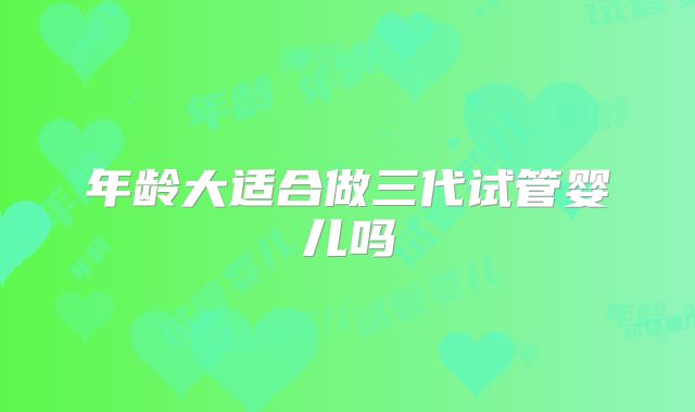 年龄大适合做三代试管婴儿吗