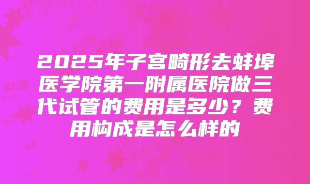 2025年子宫畸形去蚌埠医学院第一附属医院做三代试管的费用是多少?费用构成是怎么样的