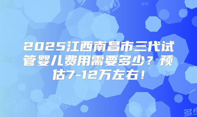 2025江西南昌市三代试管婴儿费用需要多少？预估7-12万左右！