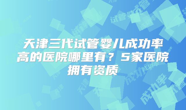 天津三代试管婴儿成功率高的医院哪里有？5家医院拥有资质