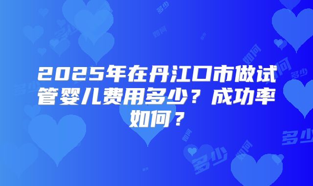 2025年在丹江口市做试管婴儿费用多少？成功率如何？