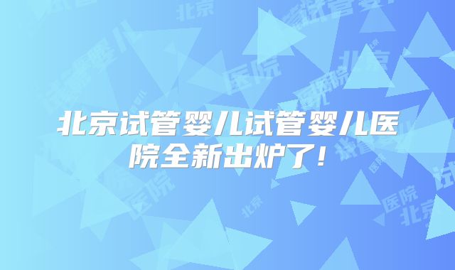北京试管婴儿试管婴儿医院全新出炉了!
