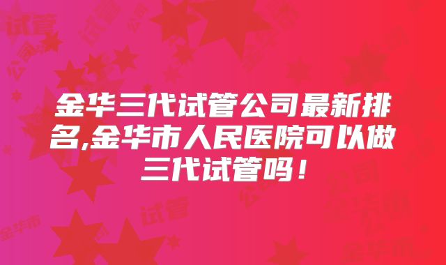 金华三代试管公司最新排名,金华市人民医院可以做三代试管吗!