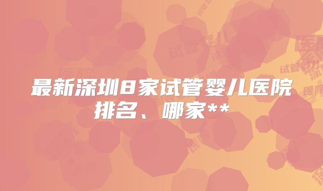 最新深圳8家试管婴儿医院排名、哪家**