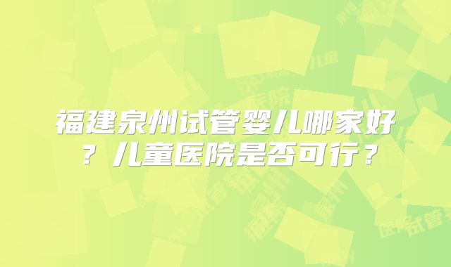 福建泉州试管婴儿哪家好？儿童医院是否可行？