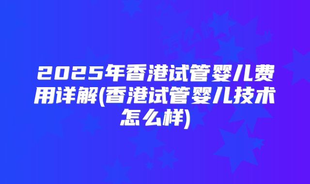 2025年香港试管婴儿费用详解(香港试管婴儿技术怎么样)