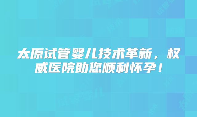 太原试管婴儿技术革新，权威医院助您顺利怀孕！