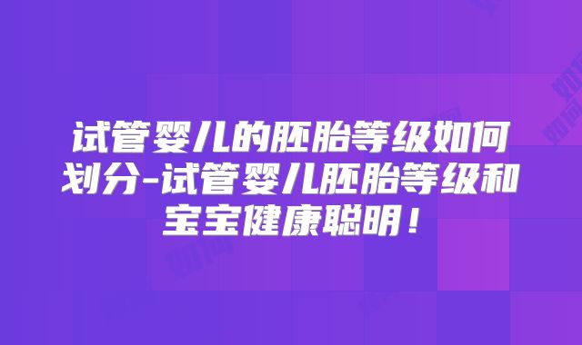 试管婴儿的胚胎等级如何划分-试管婴儿胚胎等级和宝宝健康聪明!