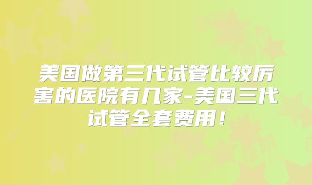 美国做第三代试管比较厉害的医院有几家-美国三代试管全套费用！