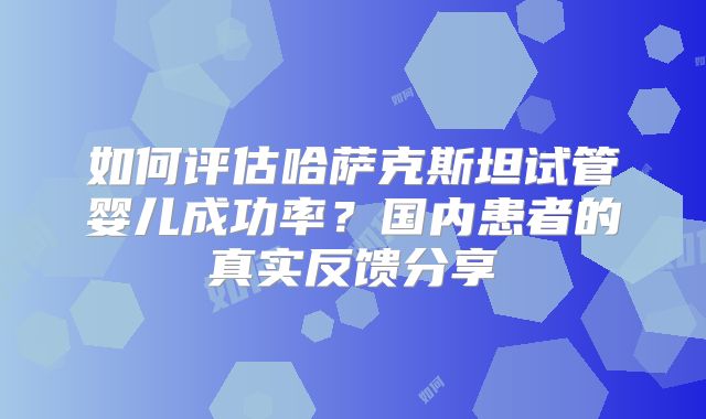 如何评估哈萨克斯坦试管婴儿成功率？国内患者的真实反馈分享