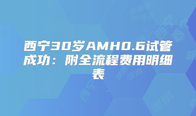 西宁30岁AMH0.6试管成功：附全流程费用明细表