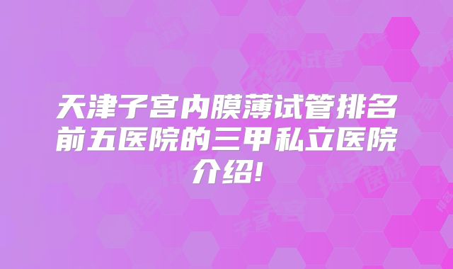 天津子宫内膜薄试管排名前五医院的三甲私立医院介绍!
