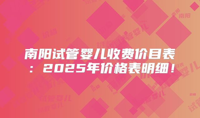 南阳试管婴儿收费价目表：2025年价格表明细！