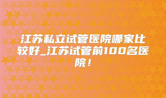 江苏私立试管医院哪家比较好_江苏试管前100名医院！