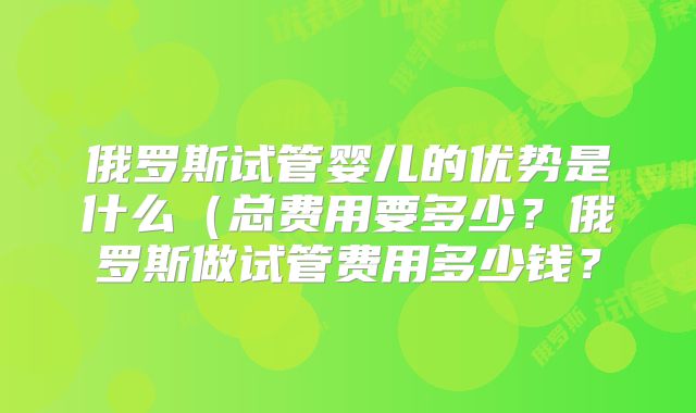 俄罗斯试管婴儿的优势是什么(总费用要多少?俄罗斯做试管费用多少钱?