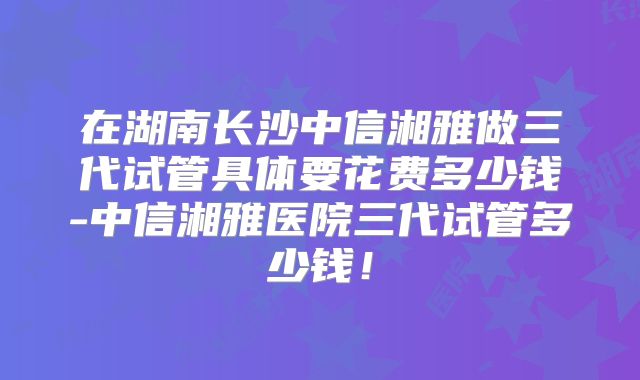 在湖南长沙中信湘雅做三代试管具体要花费多少钱-中信湘雅医院三代试管多少钱！