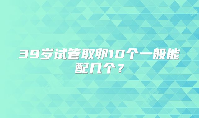39岁试管取卵10个一般能配几个？