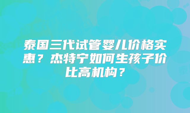 泰国三代试管婴儿价格实惠？杰特宁如何生孩子价比高机构？