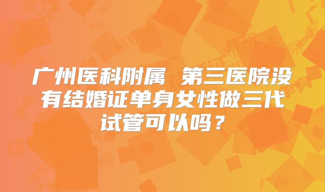 广州医科附属 第三医院没有结婚证单身女性做三代试管可以吗?