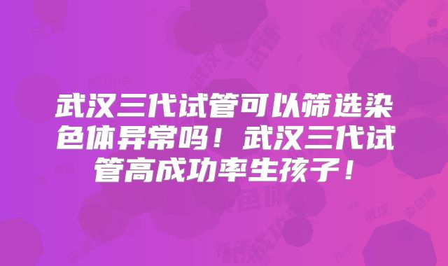 武汉三代试管可以筛选染色体异常吗！武汉三代试管高成功率生孩子！