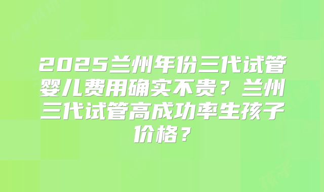 2025兰州年份三代试管婴儿费用确实不贵?兰州三代试管高成功率生孩子价格?
