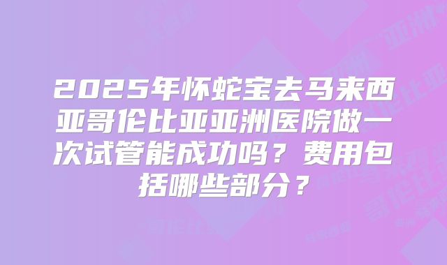2025年怀蛇宝去马来西亚哥伦比亚亚洲医院做一次试管能成功吗?费用包括哪些部分?