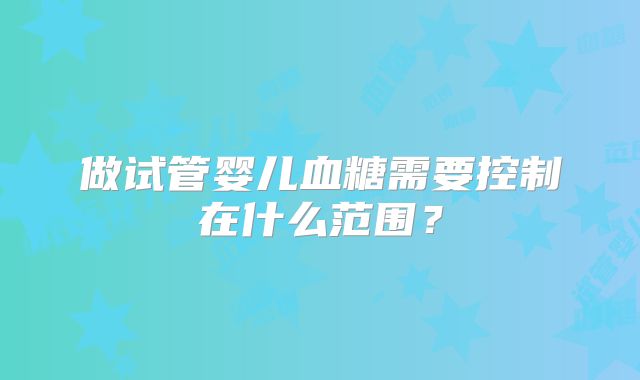 做试管婴儿血糖需要控制在什么范围?