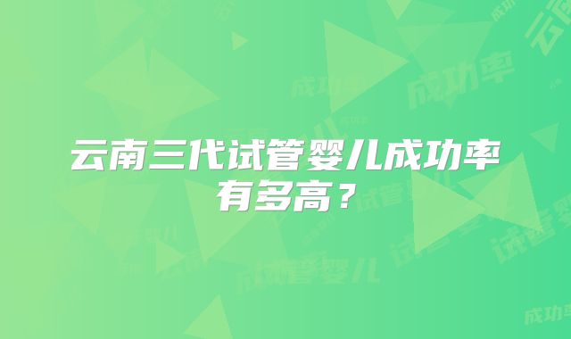 云南三代试管婴儿成功率有多高？