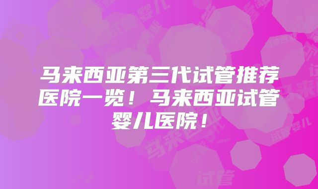 马来西亚第三代试管推荐医院一览！马来西亚试管婴儿医院！