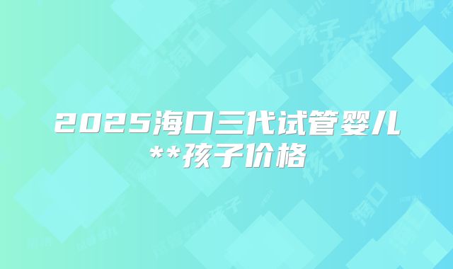2025海口三代试管婴儿**孩子价格