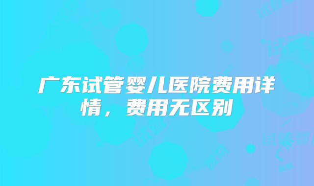 广东试管婴儿医院费用详情，费用无区别