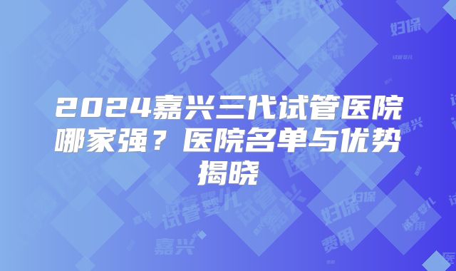 2024嘉兴三代试管医院哪家强？医院名单与优势揭晓