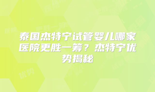 泰国杰特宁试管婴儿哪家医院更胜一筹？杰特宁优势揭秘