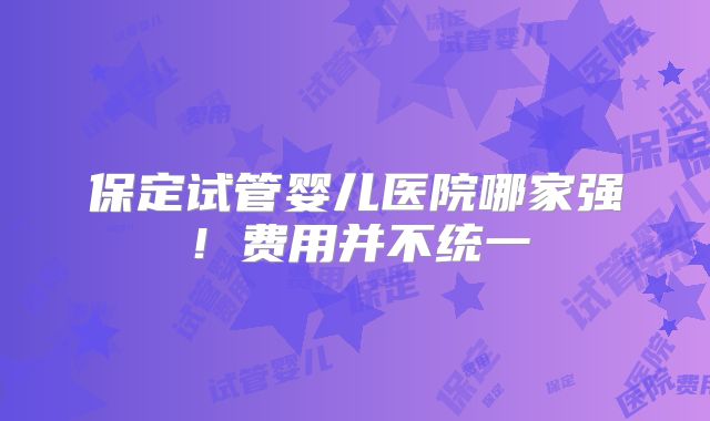 保定试管婴儿医院哪家强！费用并不统一
