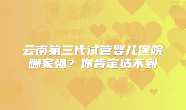 云南第三代试管婴儿医院哪家强？你肯定猜不到