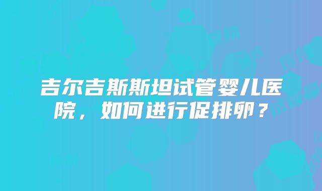 吉尔吉斯斯坦试管婴儿医院，如何进行促排卵？