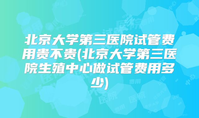 北京大学第三医院试管费用贵不贵(北京大学第三医院生殖中心做试管费用多少)