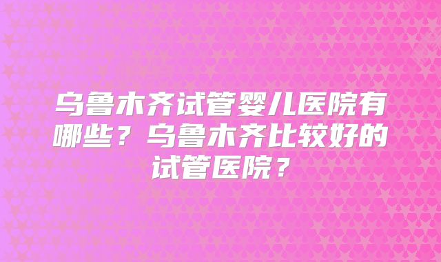 乌鲁木齐试管婴儿医院有哪些?乌鲁木齐比较好的试管医院?