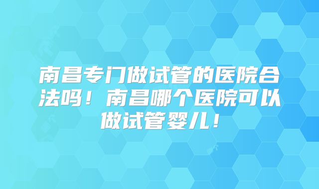 南昌专门做试管的医院合法吗！南昌哪个医院可以做试管婴儿！