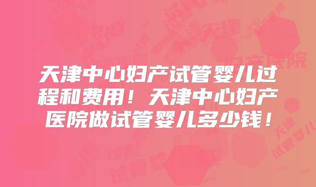 天津中心妇产试管婴儿过程和费用！天津中心妇产医院做试管婴儿多少钱！