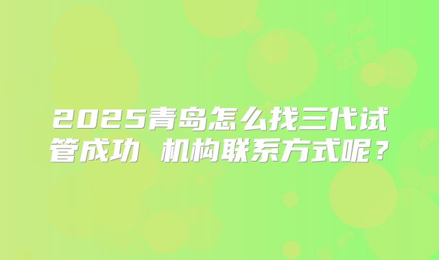 2025青岛怎么找三代试管成功 机构联系方式呢?
