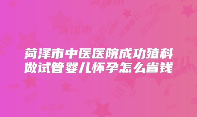 菏泽市中医医院成功殖科做试管婴儿怀孕怎么省钱