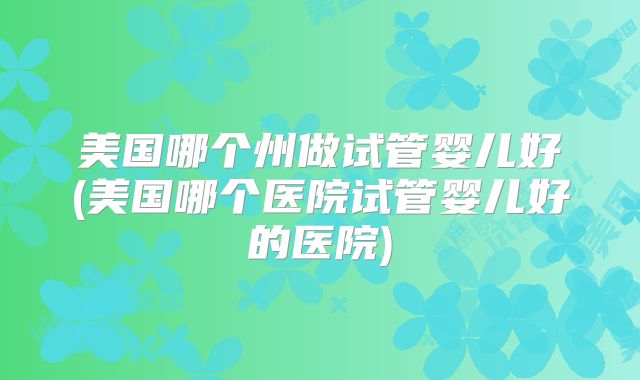 美国哪个州做试管婴儿好(美国哪个医院试管婴儿好的医院)